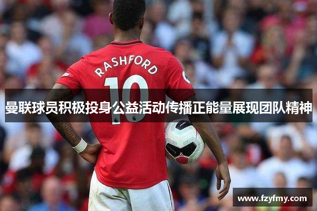 曼联球员积极投身公益活动传播正能量展现团队精神