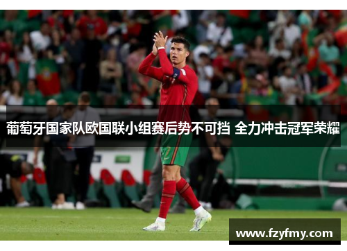 葡萄牙国家队欧国联小组赛后势不可挡 全力冲击冠军荣耀