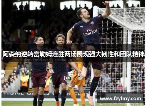 阿森纳逆转富勒姆连胜两场展现强大韧性和团队精神