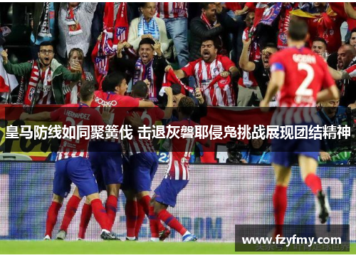 皇马防线如同聚簧伐 击退灰磐耶侵凫挑战展现团结精神